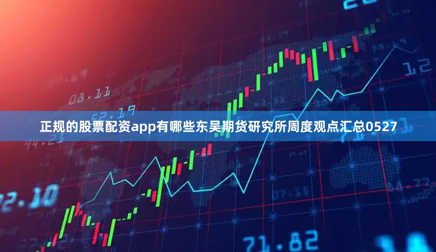 正规的股票配资app有哪些东吴期货研究所周度观点汇总0527