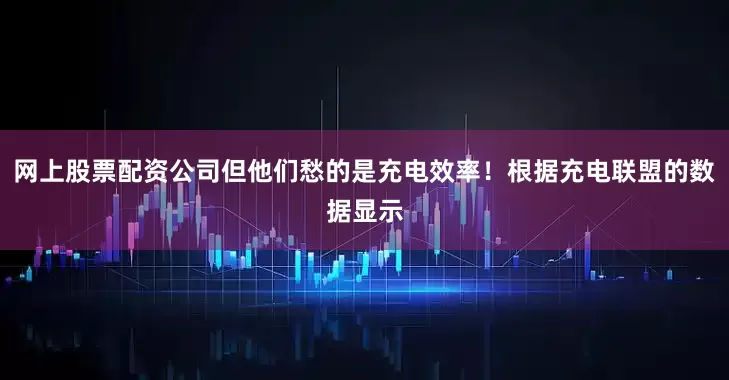 网上股票配资公司但他们愁的是充电效率！根据充电联盟的数据显示
