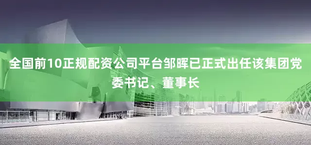 全国前10正规配资公司平台邹晖已正式出任该集团党委书记、董事长