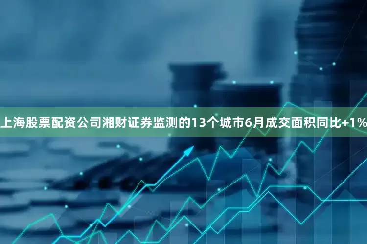上海股票配资公司湘财证券监测的13个城市6月成交面积同比+1%