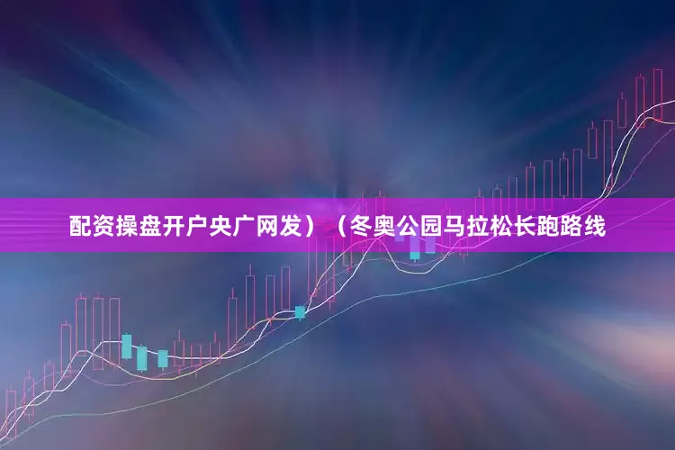 配资操盘开户央广网发）（冬奥公园马拉松长跑路线