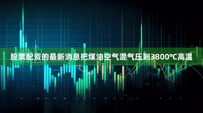 股票配资的最新消息把煤油空气混气压到3800℃高温