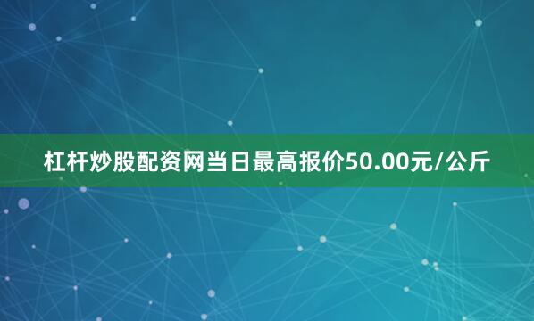 杠杆炒股配资网当日最高报价50.00元/公斤