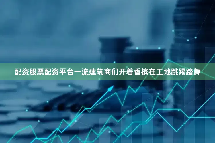 配资股票配资平台一流建筑商们开着香槟在工地跳踢踏舞