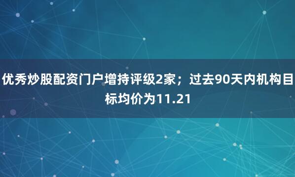 优秀炒股配资门户增持评级2家；过去90天内机构目标均价为11.21