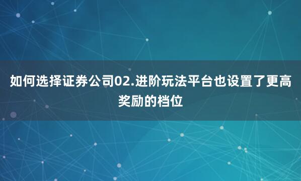 如何选择证券公司02.进阶玩法平台也设置了更高奖励的档位