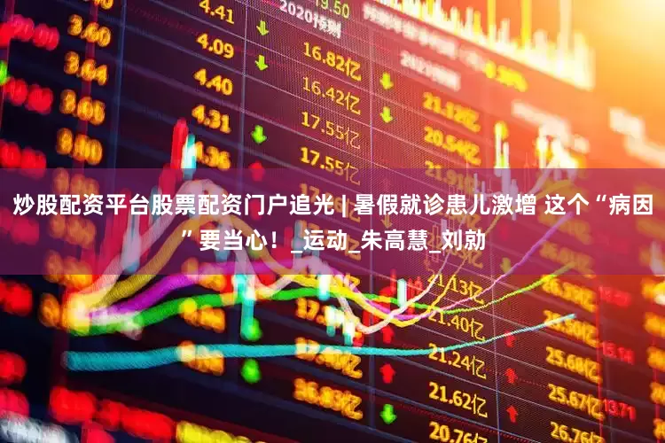 炒股配资平台股票配资门户追光 | 暑假就诊患儿激增 这个“病因”要当心！_运动_朱高慧_刘勍