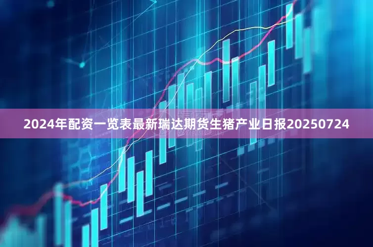 2024年配资一览表最新瑞达期货生猪产业日报20250724