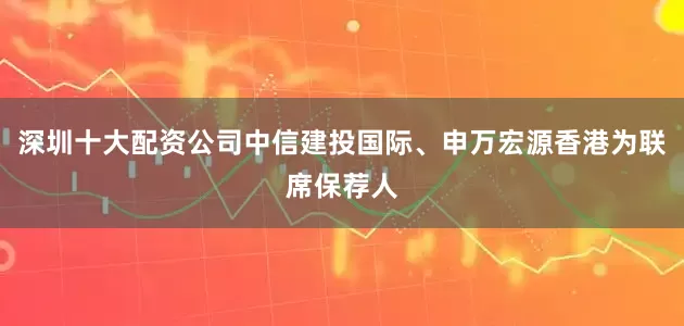 深圳十大配资公司中信建投国际、申万宏源香港为联席保荐人