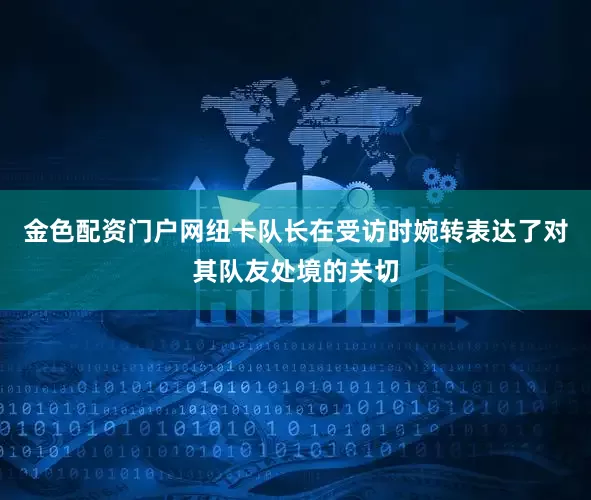 金色配资门户网纽卡队长在受访时婉转表达了对其队友处境的关切