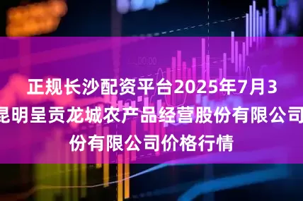 正规长沙配资平台2025年7月30日云南昆明呈贡龙城农产品经营股份有限公司价格行情