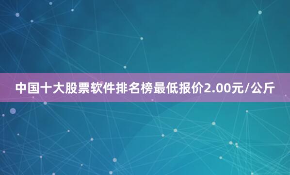中国十大股票软件排名榜最低报价2.00元/公斤