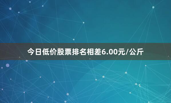 今日低价股票排名相差6.00元/公斤