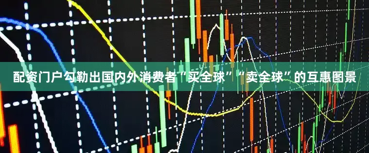 配资门户勾勒出国内外消费者“买全球”“卖全球”的互惠图景