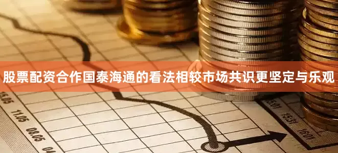 股票配资合作国泰海通的看法相较市场共识更坚定与乐观