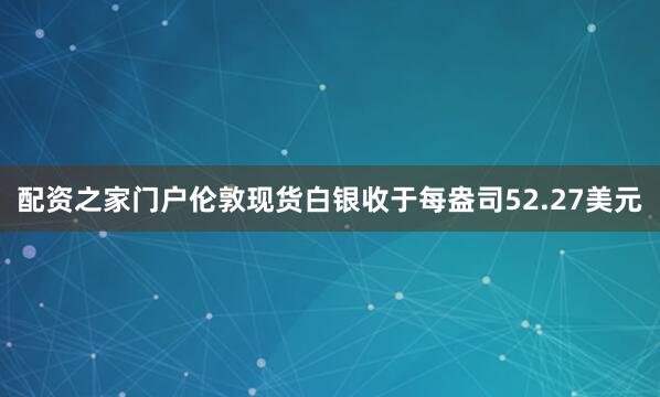配资之家门户伦敦现货白银收于每盎司52.27美元