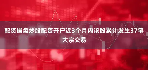 配资操盘炒股配资开户近3个月内该股累计发生37笔大宗交易